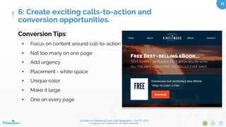 10 Rules for Website & Email Lead Generation – Oct 27, 2015
© Copyright 2015. Bloominari. All Rights Reserved.
22	
Calls-to-action
•  Getting users to complete a task on your
website in order to measure the eﬀectiveness
of your marketing eﬀorts
•  Examples - button, link, video, image (click)
•  “Purchase”, “Download” “Subscribe”
Conversion Types
•  Completing an online sale
•  Requesting a custom quote
•  Contact with online form
•  Submitting an email for a free download
•  Sign up for account
•  Social Media
6: Create exciting calls-to-action and
conversion opportunities.
 