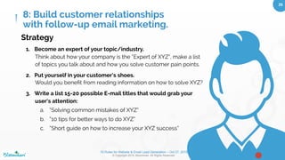 10 Rules for Website & Email Lead Generation – Oct 27, 2015
© Copyright 2015. Bloominari. All Rights Reserved.
26	
How to build a relationship via E-mail
Marketing Automation
●  You want to be trusted. Provide lots of value.
●  After enough free, yet valuable content via email people
will gain your trust and recognize your brand as a leading
expert. Then you can start “selling”
●  How often you e-mail them depends on your company, and
how often your average user needs/wants info that they
can ﬁnd useful and engage with.
8: Build customer relationships
with follow-up email marketing.
 