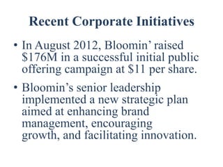 Recent Corporate Initiatives
• In August 2012, Bloomin’ raised
  $176M in a successful initial public
  offering campaign at $11 per share.
• Bloomin’s senior leadership
  implemented a new strategic plan
  aimed at enhancing brand
  management, encouraging
  growth, and facilitating innovation.
 