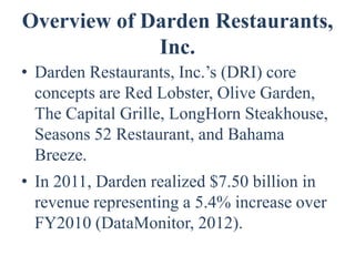 Overview of Darden Restaurants,
             Inc.
• Darden Restaurants, Inc.’s (DRI) core
  concepts are Red Lobster, Olive Garden,
  The Capital Grille, LongHorn Steakhouse,
  Seasons 52 Restaurant, and Bahama
  Breeze.
• In 2011, Darden realized $7.50 billion in
  revenue representing a 5.4% increase over
  FY2010 (DataMonitor, 2012).
 