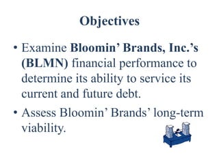 Objectives
• Examine Bloomin’ Brands, Inc.’s
  (BLMN) financial performance to
  determine its ability to service its
  current and future debt.
• Assess Bloomin’ Brands’ long-term
  viability.
 
