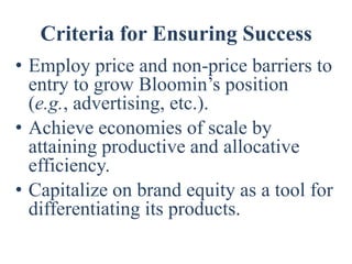 Criteria for Ensuring Success
• Employ price and non-price barriers to
  entry to grow Bloomin’s position
  (e.g., advertising, etc.).
• Achieve economies of scale by
  attaining productive and allocative
  efficiency.
• Capitalize on brand equity as a tool for
  differentiating its products.
 