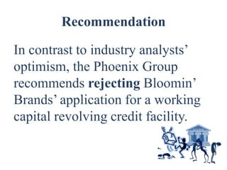Recommendation

In contrast to industry analysts’
optimism, the Phoenix Group
recommends rejecting Bloomin’
Brands’ application for a working
capital revolving credit facility.
 
