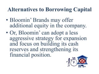 Alternatives to Borrowing Capital
• Bloomin’ Brands may offer
  additional equity in the company.
• Or, Bloomin’ can adopt a less
  aggressive strategy for expansion
  and focus on building its cash
  reserves and strengthening its
  financial position.
 