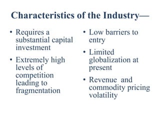 Characteristics of the Industry—
• Requires a            • Low barriers to
  substantial capital     entry
  investment
                        • Limited
• Extremely high          globalization at
  levels of               present
  competition
  leading to            • Revenue and
  fragmentation           commodity pricing
                          volatility
 