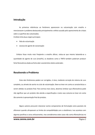 www.cenne.com.br Página 2
Introdução
As primeiras referências ao fenômeno apareceram na vulcanização com enxofre e
mencionavam o problema destacando principalmente o efeito causado pelo aparecimento de cristais
sobre a superfície dos vulcanizados.
O efeito tinha duas origens principais:
falta de vulcanização
excesso de agente de vulcanização
Embora fosse muito mais freqüente o enxofre aflorar, notou-se que mesmo baixando-se a
quantidade do agente de cura (enxofre), os doadores como o TMTD também poderiam produzir
forte florescência aliada ao forte odor característico deste acelerador.
Resolvendo o Problema
Estes dois fenômenos podem ser corrigidos, é claro, mediante correção do sistema de cura
completo, ou através de acerto no ciclo de vulcanização. Deve-se levar em conta as características a
serem obtidas no produto final. Para sermos mais claros, devemos lembrar que eflorescência pode
não significar que um produto não atenda a especificação e neste caso costuma-se levar em conta
tão somente à apresentação final do produto.
Alguns autores procuram relacionar outros componentes de formulação como passíveis de
eflorescer quando ultrapassam os limites de compatibilidade com o elastômero. Isso acontece com
algumas parafinas e ceras antiozonantes, mas consideramos estes casos não como eflorescências no
 
