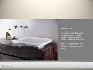 Blooming BathIs  deodorize Soup Dish whichget an inspire from the Folk wisdom – coffee waste wereuse be a deodorize in bathroomServe to new generation whostill care on an environment Issue.Blooming Bath