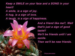 Oroya peruviana
Keep a SMILE on your face and a SONG in your
heart!
A smile, is a sign of joy.
A hug, is a sign of love.
A laugh, is a sign of happiness.
And a friend like me?, Well
that's just a sign of good
taste!!
We'll be friends until I am
senile.
Then we'll be new friends.
 