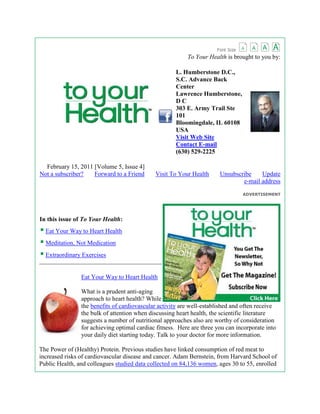    To Your Health is brought to you by:L. Humberstone D.C., S.C. Advance Back CenterLawrence Humberstone, D C303 E. Army Trail Ste 101Bloomingdale, IL 60108USAVisit Web SiteContact E-mail(630) 529-2225     February 15, 2011 [Volume 5, Issue 4]Not a subscriber?       Forward to a Friend       Visit To Your Health       Unsubscribe       Update e-mail address ADVERTISEMENTright0In this issue of To Your Health:Eat Your Way to Heart HealthMeditation, Not MedicationExtraordinary Exercises HYPERLINK quot;
http://www.toyourhealth.com/tyh/20110215/1.phpquot;
  quot;
_blankquot;
 Eat Your Way to Heart Healthleft0What is a prudent anti-aging approach to heart health? While the benefits of cardiovascular activity are well-established and often receive the bulk of attention when discussing heart health, the scientific literature suggests a number of nutritional approaches also are worthy of consideration for achieving optimal cardiac fitness.  Here are three you can incorporate into your daily diet starting today. Talk to your doctor for more information.The Power of (Healthy) Protein. Previous studies have linked consumption of red meat to increased risks of cardiovascular disease and cancer. Adam Bernstein, from Harvard School of Public Health, and colleagues studied data collected on 84,136 women, ages 30 to 55, enrolled in the Nurses' Health Study. The research team examined the women's medical histories and lifestyles, including dietary habits, and tracked the incidence of non-fatal heart attacks and fatal coronary heart disease for 26 years. Women who consumed two servings per day of red meat, as compared to those who consumed only half a serving per day, had a 30 percent higher risk of developing coronary heart disease. By comparison, the data also showed that eating more servings of protein sources such as poultry, fish and nuts was significantly associated with a decreased risk of coronary heart disease. Compared to eating one serving each day of red meat, women who substituted other protein-rich foods experienced a significantly lower risk of coronary heart disease.Where's the Watermelon? Watermelon is a rich natural source of L-citrulline, a compound closely related to L-arginine, which is crucial to the formation of nitric oxide, which helps to widen blood vessels and thereby mediate blood pressure. Arturo Figueroa, from Florida State University, and colleagues evaluated four men and five women, average age 54 years, with pre-hypertension (134/77 ± 5/3 mmHg). Subjects were randomly assigned to six weeks of watermelon supplementation or placebo, followed by a four-week washout period and then crossover. The team found that supplementation with 6 grams of L-citrulline from watermelon improved arterial function and lowered aortic blood pressure in all pre-hypertensive subjects. Healthy Fats, Healthy Heart? Low HDL (high-density lipoprotein, quot;
goodquot;
 cholesterol) levels and high LDL (low-density lipoprotein, quot;
badquot;
 cholesterol) levels are a risk factor for cardiovascular disease. David Jenkins, from St. Michael's Hospital (Ontario, Canada), and colleagues recruited 17 men and 7 postmenopausal women to complete a very low saturated fat diet before being randomly assigned to either a high-monounsaturated fatty acid (MUFA) diet or a low- MUFA diet. Both groups of patients were assigned to a specific vegetarian diet that included oats, barley, psyllium, eggplant, okra, soy, almonds and a plant sterol-enriched margarine. In the high-MUFA group, the researchers substituted 13 percent of calories from carbohydrates with a high-MUFA sunflower oil, with the option of a partial exchange with avocado oil. The team found significant reductions in blood cholesterol levels over the two-month study period for participants, with the replacement of 13 percent of total calories from carbohydrate by monounsaturated fats in the dietary portfolio resulting in a 12.5 percent increase in HDL and 35 percent reduction in LDL. Read More HYPERLINK quot;
http://www.toyourhealth.com/tyh/20110215/2.phpquot;
  quot;
_blankquot;
 Meditation, Not Medicationright0Antidepressants have been the mainstay treatment for depression, an approach that has garnered significant criticism over the years from those who believe the drugs are widely overprescribed and unsafe. For example, in some cases, antidepressants appear to actually increase the risk of suicidal thoughts and/or behaviors; certainly not a desired consequence for anyone, but particularly for someone suffering from depression. Now for some good news: Research is suggesting alternative treatments may be as effective as - and definitely safer than - antidepressant medications. Case in point: a study published in the Archives of General Psychiatry that suggests meditation benefits depression patients in remission from the disorder. In the study, patients who learned how to meditate 40 minutes a day instead of taking antidepressant medication were as likely to avoid a relapse as patients taking antidepressants or a placebo (an inactive pill patients believed contained medication to help them control their depression symptoms). Keep in mind that depression, particularly major depressive disorder, goes far beyond quot;
feeling bluequot;
; symptoms can severely impact home, school and work life. For additional information about depression including the warning signs, visit the NIMH Web site at www.nimh.nih.gov/health/index.shtml.Read More HYPERLINK quot;
http://www.toyourhealth.com/tyh/20110215/3.phpquot;
  quot;
_blankquot;
 Extraordinary Exercisesleft0Here's a common snag with people who exercise consistently, especially during the first few months of a new year: You don't look forward to doing the same exercises you did last year. Although squats, push-ups, lunges and pull-ups are the foundation for most, if not all exercises, they can get monotonous over time and your body could do the thing we don't want it to do: plateau. If your body plateaus, it means it essentially gets used to the exercises and figures out a way to burn less calories efficiently. That means a less productive workout for you, which is never a good thing. Here are some challenging variations on common exercises that will take your workout from ordinary to extraordinary:quot;
Uchimataquot;
 Push-Up Variation: From a one-leg push-up position and squeezing the glute (buttock) of your support leg, slowly lower your body as one unit until your chest grazes the floor and pause for a count. From there, use your glute to slowly raise your lifted leg as high as you can without overly hyperextending your lower back. Then push back up to the starting position, switch sides and repeat for time. The one-leg lift really increases the demands on your core, lower back, glutes, and hamstrings; and since it shifts your weight forward onto your hands, it really challenges your shoulders, too.Vertical Squat Jump: Stand in the start position for a body-weight squat, then squat down and jump up as high as possible. Lunge Hops: Start in the bottom of a split-squat position (one leg in front, one in back). Your front thigh should be parallel to the floor, your torso upright and your abs braced. Jump up explosively and switch leg positions in the air. Your back leg becomes the front leg, and vice-versa. Absorb the landing with your muscles. Keep your abs braced and torso upright. Alternate sides without resting between sides. Repeat for 10 reps total. Inverted Rows: Set a bar at hip height in the Smith machine or squat rack. Lie underneath the bar and grab it a few inches wider than shoulder-width apart. Row (pull) yourself up the top position with your upper back and lats. Keep the abs braced and body in a straight line from toes (knees) to shoulders. Slowly return to the start position. Repeat for 10 reps. (For beginner inverted rows - keep feet on the ground.)Hope these twists on some original exercises get you excited and ready for a new, better you in 2011. After all, having an arsenal of exercises that you can do safely and effectively is the only true way to lose weight, gain strength and stay healthy in the long term. Now go out there and get started! Remember to talk to your doctor before beginning any new exercise routine, particularly if you have a health condition that could impact performance or safety.Read MoreUnsubscribeThank you for subscribing to To Your Health. If you have received this newsletter in error or wish to unsubscribe, you may remove your name from our e-mail subscription list at www.toyourhealth.com/newsletter/TYH/unsubscribe.php.Update your e-mail addressTo update the e-mail address your newsletter is sent to, click here.If you have any questions regarding your subscription, please complete this form at www.toyourhealth.com/newsletterhelp/TYH. Not a subscriber? | Forward to a Friend | Unsubscribe | Update e-mail address | ArchivesDid You Know? | Health Poll | In This Issue | To Your Health NewsletterPrevious Issues | Subscribe TYH | Help[ Home | Contact Us ] Other MPA Media Sites:MassageToday | ChiroWeb | DynamicChiropractic | DynamicChiropractic Canada | AcupunctureTodayChiropracticResearchReview | SpaTherapy | NutritionalWellness | NaturopathyDigestPolicies:Privacy Policy | User Agreement All Rights Reserved, To Your Health, 2011. The information provided is for general interest only and should not be misconstrued as a diagnosis, prognosis or treatment recommendation. This information does not in any way constitute the practice of chiropractic, acupuncture, massage therapy, medicine, or any other health care profession. Readers are directed to consult their health care provider regarding their specific health situation. MPA Media is not liable for any action taken by a reader based upon this information. MPA Media – 5406 Bolsa Ave., Huntington Beach, CA 92649<br />