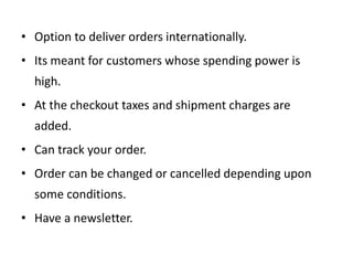• Option to deliver orders internationally.
• Its meant for customers whose spending power is
high.
• At the checkout taxes and shipment charges are
added.
• Can track your order.
• Order can be changed or cancelled depending upon
some conditions.
• Have a newsletter.
 