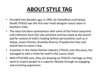 ABOUT STYLE TAG
• Founded two decades ago, in 1991, by Yashodhara and Sanjay
Shroff, FFOLIO was the first ever multi-designer luxury store in
Southern India.
• The store has been synonymous with some of the finest couturiers
and craftsmen from the sub-continent and has acted as the launch
pad for several of India's leading fashion personalities such as JJ
Valaya, Jason Cherian, Anamika Khanna, Priyadarshini Rao and
Ashish Soni to name a few.
• A pioneer in the Indian fashion industry, FFOLIO, over the years, has
managed to etch a niche for itself in the luxury retail.
• With STYLETAG.com, they are drawing on FFOLIO's heritage as they
want to inspire people to a superior lifestyle through an engaging
and enriching experience.
 