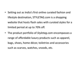 • Setting out as India's first online curated fashion and
lifestyle destination, STYLETAG.com is a shopping
website that hosts flash sales with curated styles for a
limited period at up to 70% off.
• The product portfolio of Styletag.com encompasses a
range of affordable luxury products such as apparel,
bags, shoes, home décor, toiletries and accessories
such as scarves, watches, snoods, etc.
 