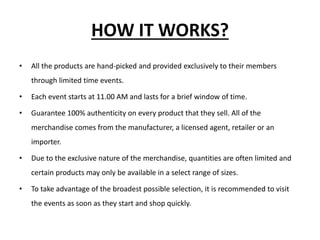HOW IT WORKS?
• All the products are hand-picked and provided exclusively to their members
through limited time events.
• Each event starts at 11.00 AM and lasts for a brief window of time.
• Guarantee 100% authenticity on every product that they sell. All of the
merchandise comes from the manufacturer, a licensed agent, retailer or an
importer.
• Due to the exclusive nature of the merchandise, quantities are often limited and
certain products may only be available in a select range of sizes.
• To take advantage of the broadest possible selection, it is recommended to visit
the events as soon as they start and shop quickly.
 
