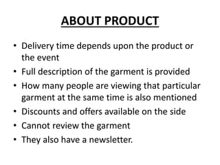 ABOUT PRODUCT
• Delivery time depends upon the product or
the event
• Full description of the garment is provided
• How many people are viewing that particular
garment at the same time is also mentioned
• Discounts and offers available on the side
• Cannot review the garment
• They also have a newsletter.
 