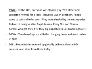 • 1970's- By the 70's, everyone was stopping by 59th Street and
Lexington Avenue for a look - including Queen Elizabeth. People
came to see and to be seen. They were dazzled by the cutting-edge
fashion of designers like Ralph Lauren, Perry Ellis and Norma
Kamali, who got their first truly big opportunities at Bloomingdale's.
• 2000+ - They have kept up with the changing times and went online
in 2001
• 2011- Bloomindales opened up globally online and some 90+
countries can shop from there today.
 