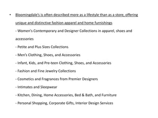 • Bloomingdale’s is often described more as a lifestyle than as a store, offering
unique and distinctive fashion apparel and home furnishings
- Women's Contemporary and Designer Collections in apparel, shoes and
accessories
- Petite and Plus Sizes Collections
- Men’s Clothing, Shoes, and Accessories
- Infant, Kids, and Pre-teen Clothing, Shoes, and Accessories
- Fashion and Fine Jewelry Collections
- Cosmetics and Fragrances from Premier Designers
- Intimates and Sleepwear
- Kitchen, Dining, Home Accessories, Bed & Bath, and Furniture
- Personal Shopping, Corporate Gifts, Interior Design Services
 