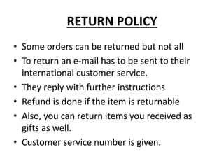 RETURN POLICY
• Some orders can be returned but not all
• To return an e-mail has to be sent to their
international customer service.
• They reply with further instructions
• Refund is done if the item is returnable
• Also, you can return items you received as
gifts as well.
• Customer service number is given.
 