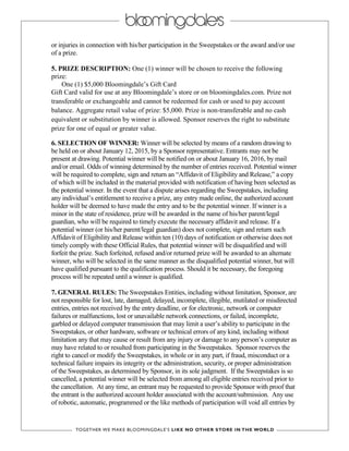 or injuries in connection with his/her participation in the Sweepstakes or the award and/or use
of a prize.
5. PRIZE DESCRIPTION: One (1) winner will be chosen to receive the following
prize:
One (1) $5,000 Bloomingdale’s Gift Card
Gift Card valid for use at any Bloomingdale’s store or on bloomingdales.com. Prize not
transferable or exchangeable and cannot be redeemed for cash or used to pay account
balance. Aggregate retail value of prize: $5,000. Prize is non-transferable and no cash
equivalent or substitution by winner is allowed. Sponsor reserves the right to substitute
prize for one of equal or greater value.
6. SELECTION OF WINNER: Winner will be selected by means of a random drawing to
be held on or about January 12, 2015, by a Sponsor representative. Entrants may not be
present at drawing. Potential winner will be notified on or about January 16, 2016, by mail
and/or email. Odds of winning determined by the number of entries received. Potential winner
will be required to complete, sign and return an “Affidavit of Eligibility and Release,” a copy
of which will be included in the material provided with notification of having been selected as
the potential winner. In the event that a dispute arises regarding the Sweepstakes, including
any individual’s entitlement to receive a prize, any entry made online, the authorized account
holder will be deemed to have made the entry and to be the potential winner. If winner is a
minor in the state of residence, prize will be awarded in the name of his/her parent/legal
guardian, who will be required to timely execute the necessary affidavit and release. If a
potential winner (or his/her parent/legal guardian) does not complete, sign and return such
Affidavit of Eligibility and Release within ten (10) days of notification or otherwise does not
timely comply with these Official Rules, that potential winner will be disqualified and will
forfeit the prize. Such forfeited, refused and/or returned prize will be awarded to an alternate
winner, who will be selected in the same manner as the disqualified potential winner, but will
have qualified pursuant to the qualification process. Should it be necessary, the foregoing
process will be repeated until a winner is qualified.
7. GENERAL RULES: The Sweepstakes Entities, including without limitation, Sponsor, are
not responsible for lost, late, damaged, delayed, incomplete, illegible, mutilated or misdirected
entries, entries not received by the entry deadline, or for electronic, network or computer
failures or malfunctions, lost or unavailable network connections, or failed, incomplete,
garbled or delayed computer transmission that may limit a user’s ability to participate in the
Sweepstakes, or other hardware, software or technical errors of any kind, including without
limitation any that may cause or result from any injury or damage to any person’s computer as
may have related to or resulted from participating in the Sweepstakes. Sponsor reserves the
right to cancel or modify the Sweepstakes, in whole or in any part, if fraud, misconduct or a
technical failure impairs its integrity or the administration, security, or proper administration
of the Sweepstakes, as determined by Sponsor, in its sole judgment. If the Sweepstakes is so
cancelled, a potential winner will be selected from among all eligible entries received prior to
the cancellation. At any time, an entrant may be requested to provide Sponsor with proof that
the entrant is the authorized account holder associated with the account/submission. Any use
of robotic, automatic, programmed or the like methods of participation will void all entries by
 
