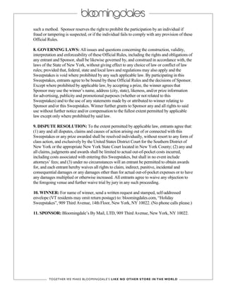 such a method. Sponsor reserves the right to prohibit the participation by an individual if
fraud or tampering is suspected, or if the individual fails to comply with any provision of these
Official Rules.
8. GOVERNING LAWS: All issues and questions concerning the construction, validity,
interpretation and enforceability of these Official Rules, including the rights and obligations of
any entrant and Sponsor, shall be likewise governed by, and construed in accordance with, the
laws of the State of New York, without giving effect to any choice of law or conflict of law
rules; provided that, federal, state and local laws and regulations may also apply and the
Sweepstakes is void where prohibited by any such applicable law. By participating in this
Sweepstakes, entrants agree to be bound by these Official Rules and the decisions of Sponsor.
Except where prohibited by applicable law, by accepting a prize, the winner agrees that
Sponsor may use the winner’s name, address (city, state), likeness, and/or prize information
for advertising, publicity and promotional purposes (whether or not related to this
Sweepstakes) and to the use of any statements made by or attributed to winner relating to
Sponsor and/or this Sweepstakes. Winner further grants to Sponsor any and all rights to said
use without further notice and/or compensation to the fullest extent permitted by applicable
law except only where prohibited by said law.
9. DISPUTE RESOLUTION: To the extent permitted by applicable law, entrants agree that:
(1) any and all disputes, claims and causes of action arising out of or connected with this
Sweepstakes or any prize awarded shall be resolved individually, without resort to any form of
class action, and exclusively by the United States District Court for the Southern District of
New York or the appropriate New York State Court located in New York County; (2) any and
all claims, judgments and awards shall be limited to actual out-of-pocket costs incurred,
including costs associated with entering this Sweepstakes, but shall in no event include
attorneys’ fees; and (3) under no circumstances will an entrant be permitted to obtain awards
for, and each entrant hereby waives all rights to claim, indirect, punitive, incidental and
consequential damages or any damages other than for actual out-of-pocket expenses or to have
any damages multiplied or otherwise increased. All entrants agree to waive any objection to
the foregoing venue and further waive trial by jury in any such proceeding.
10. WINNER: For name of winner, send a written request and stamped, self-addressed
envelope (VT residents may omit return postage) to: bloomingdales.com, “Holiday
Sweepstakes”, 909 Third Avenue, 14th Floor, New York, NY 10022. (No phone calls please.)
11. SPONSOR: Bloomingdale’s By Mail, LTD, 909 Third Avenue, New York, NY 10022.
 