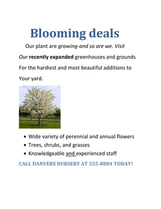     Blooming deals<br />     Our plant are growing-and so are we. Visit<br />Our recently expanded greenhouses and grounds<br />For the hardiest and most beautiful additions to<br />Your yard.<br />,[object Object]