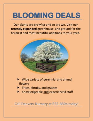 BLOOMING DEALS
  Our plants are growing-and so are we. Visit our
recently expanded greenhouse and ground for the
hardiest and most beautiful additions to your yard.




     Wide variety of perennial and annual
     flowers
     Trees, shrubs, and grasses
     Knowledgeable and experienced staff


  Call Danvers Nursery at 555-8804 today!
 