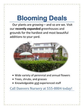 Blooming Deals<br />Our plants are growing – and so are we. Visit our recently expanded greenhouses and grounds for the hardiest and most beautiful additions to your yard.<br />,[object Object]