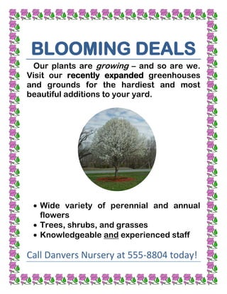 BLOOMING DEALS
 Our plants are growing – and so are we.
Visit our recently expanded greenhouses
and grounds for the hardiest and most
beautiful additions to your yard.




   Wide variety of perennial and annual
   flowers
   Trees, shrubs, and grasses
   Knowledgeable and experienced staff

Call Danvers Nursery at 555-8804 today!
 