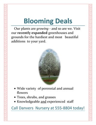 Blooming Deals<br />Our plants are growing - and so are we. Visit our recently expanded greenhouses and grounds for the hardiest and most   beautiful  additions  to your yard.<br />,[object Object]