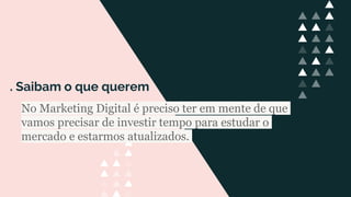 . Saibam o que querem
No Marketing Digital é preciso ter em mente de que
vamos precisar de investir tempo para estudar o
mercado e estarmos atualizados.
 