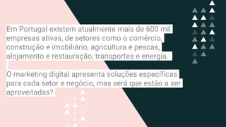 Em Portugal existem atualmente mais de 600 mil
empresas ativas, de setores como o comércio,
construção e imobiliário, agricultura e pescas,
alojamento e restauração, transportes e energia.
O marketing digital apresenta soluções específicas
para cada setor e negócio, mas será que estão a ser
aproveitadas?
 
