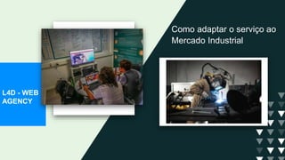 Como adaptar o serviço ao
Mercado Industrial
L4D - WEB
AGENCY
 