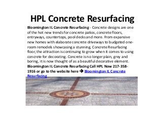 HPL Concrete Resurfacing
Bloomington IL Concrete Resurfacing - Concrete designs are one
of the hot new trends for concrete patios, concrete floors,
entryways, countertops, pool decks and more. From expansive
new homes with elaborate concrete driveways to budgeted one-
room remodels showcasing a stunning, Concrete Resurfacing
floor, the attraction is continuing to grow when it comes to using
concrete for decorating. Concrete is no longer plain, grey and
boring, it is now thought of as a beautiful decorative element.
Bloomington IL Concrete Resurfacing Call HPL Now 217-358-
1916 or go to the website here  Bloomington IL Concrete
Resurfacing
 