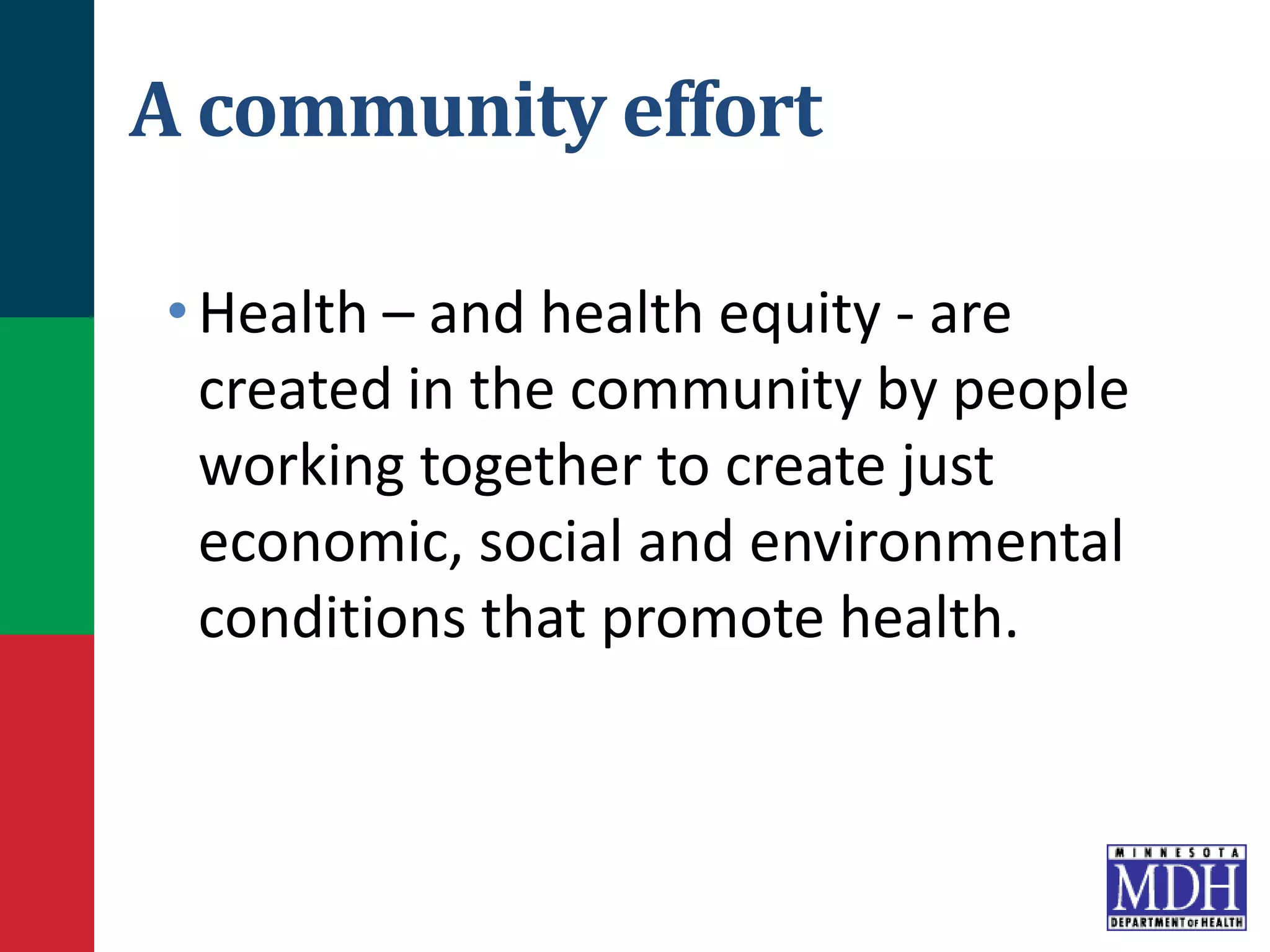 A community effort
•Health – and health equity - are
created in the community by people
working together to create just
economic, social and environmental
conditions that promote health.
 
