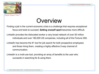 OverviewFinding a job in the current economic crisis is a challenge that requires exceptional focus and tools to succeed. Setting oneself apart becomes more difficult.LinkedIn provides the dislocated worker a very broad network of over 50 million individuals and over 180,000 US companies, including all of the Fortune 500.LinkedIn has become the #1 tool for job search for both prospective employees and those hiring them, creating a highly effective 2-way channel of communication.LinkedIn is a multi-use tool, providing an array of benefits to the user who succeeds in searching for & using them.