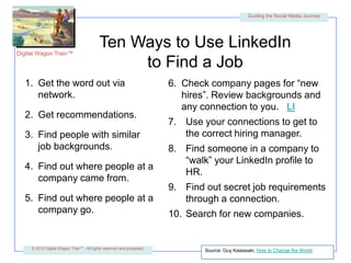 Ten Ways to Use LinkedIn to Find a JobGet the word out via network.Get recommendations.Find people with similarjob backgrounds.Find out where people at a company came from.Find out where people at acompany go.Check company pages for “new hires”. Review backgrounds and any connection to you.   LIUse your connections to get to the correct hiring manager.Find someone in a company to “walk” your LinkedIn profile to HR.Find out secret job requirements through a connection.Search for new companies.Source: Guy Kawasaki, How to Change the World