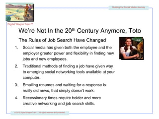 We’re Not In the 20th Century Anymore, TotoThe Rules of Job Search Have ChangedSocial media has given both the employee and the employer greater power and flexibility in finding new jobs and new employees.Traditional methods of finding a job have given way to emerging social networking tools available at your computer.Emailing resumes and waiting for a response is really old news, that simply doesn’t work.Recessionary times require bolder and more creative networking and job search skills. 