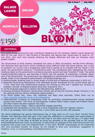 Vol. 6 Issue 7 July 2016
BALMER
LAWRIE
MONTHLY BULLETIN
ONLINE
The month of July commenced with a significant happening for the Company. Balmer Lawrie signed the
MOU for the year 2016-17 with Ministry of Petroleum and Natural Gas, Government of India on 12th
July 2016. Let’s work hard towards achieving the targets effectively and help our Company scale
greater heights.
The Government of India recently completed two years in office successfully. Hon'ble Prime Minister,
Shri Narendra Modi has driven various initiatives across different areas with great aplomb, with a view
to transform our country into a progressive nation that is geared up to compete with the “bests” in the
world. The government’s portal on “Transforming India” has consistently been highlighting the various
initiatives taken by the government to enhance economic growth and help “transform” India. The portal
transformingindia.mygov.in was launched in March with the purpose of presenting a periodic report
card of the government. The government has highlighted its achievements via its @mygovindia Twitter
handle. Some of the impressive achievements (#TransformingIndia) are:
 Building Roads, Building India (A record length of 6,029 kms of highways constructed in 2015-16)
 Reformed Governance Mechanisms (The estimated growth forecasted for the current fiscal year is
7.75%. More than 250 infrastructure projects are running on time and 7 projects are running on
schedule. Number of delayed projects have been reduced by 9%.)
 15 FDI proposals approved in sectors like Manufacturing, Defence etc.
 Growing Industrial Production (Government policies are driving the economy ahead. Economy is on
the upswing with key sectors witnessing robust growth.)
 On World Health Day, many new initiatives and Apps were launched. Check them out on
https://transformingindia.mygov.in/all-infographics/
 #StandUpIndia (Creating an empowered India by promoting entrepreneurship among backward
sections and women. The trinity of StandUpIndia, Pradhan Mantri Mudra Yojana and Pradhan Mantri
Jan Dhan Yojana has been received very well.)
 Electricity to every village - 7008 un-electrified villages electrified
 Subsidised LPG connections to more than 2 crore households under the “Ujjwala” scheme
 Give it up campaign which made more than 1 crore Indian give up their LPG subsidies
The World celebrated the second International Day of Yoga (IDY) on 21st June 2016. Hon'ble Prime
Minister, Shri Narendra Modi took part in the Yoga Day celebration in Chandigarh and urged people to
integrate yoga in their lives. Shri Modi said that Yoga is not about what one will get, it is about what
one can give up. In this issue of BLOOM we bring you glimpses of the activities held on IDY across
units/establishments pan India. As promised, we also bring you glimpses of the World Environment Day
programs held across units and establishments, in this issue. BLOOM congratulates all the employees
who were promoted recently. As always, do not hesitate to send your contribution, suggestion or
feedback, if any, to mukhopadhyay.mohar@balmerlawrie.com.
Mohar
EDITORIAL
 