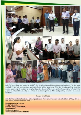 Anti-Terrorism Day was observed on 21st
May in all units/establishments across locations. The day was
marked by an anti-terrorism/anti-violence pledge taking ceremony. This day is observed to generate
awareness among all sections of people, about the danger of terrorism and violence and its effect on the
people, society and the country as a whole. In photo are glimpses of the pledge taking ceremony at various
locations.
Change in Address
SBU:T&T has shifted office to the following address in Thiruvananthapuram with effect from 1st
May, 2014:
(The contact numbers remain the same.)
Balmer Lawrie & Co. Ltd.
TC 09/1816(1),
Ground Floor, ANUGRAHA,
Sankar Road,
Sasthamangalam
Thiruvananthapuram - 695010
 