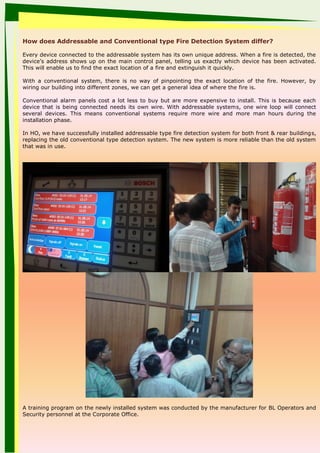 How does Addressable and Conventional type Fire Detection System differ?
Every device connected to the addressable system has its own unique address. When a fire is detected, the
device’s address shows up on the main control panel, telling us exactly which device has been activated.
This will enable us to find the exact location of a fire and extinguish it quickly.
With a conventional system, there is no way of pinpointing the exact location of the fire. However, by
wiring our building into different zones, we can get a general idea of where the fire is.
Conventional alarm panels cost a lot less to buy but are more expensive to install. This is because each
device that is being connected needs its own wire. With addressable systems, one wire loop will connect
several devices. This means conventional systems require more wire and more man hours during the
installation phase.
In HO, we have successfully installed addressable type fire detection system for both front & rear buildings,
replacing the old conventional type detection system. The new system is more reliable than the old system
that was in use.
A training program on the newly installed system was conducted by the manufacturer for BL Operators and
Security personnel at the Corporate Office.
 