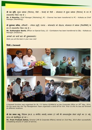 श्री‍ एा‍ मूर् ि,‍ मख्ि प्रबंधक [ववपिनां], पीसी – चेन्नांई को पीसी – कोलकाता में मख्ि प्रबंधक [ववपिनां] के रूप में
स्थानांांतत त यकिा ािा ।
Mr. S Moorthy, Chief Manager [Marketing], PC - Chennai has been transferred to PC - Kolkata as Chief
Manager [Marketing].
श्री‍ाुभुंगकर‍बर्नानक,‍अधधका ी – स्पेशल ल यिूटी, एलएस – कोिम्बटो को ीी&एल, कोलकाता में प्रबंधक [ववश्लेविकी] के
रूप में स्थानांांतत त यकिा ािा ।
Mr. Subhangkar Banik, Officer on Special Duty, LS - Coimbatore has been transferred to G&L - Kolkata as
Manager [Analytics].
आपको नांए कािय भा की शल भकामनांांए
Wish you all the best in your new role!
विदाई‍/ Farewell
A farewell function was organised for Mr. P P Sahoo D[HR&CA] at the Corporate Office on 29th
May, 2014.
On the same day the Top Management Team organised a send-off for him. Prior to this he was bid farewell
at different locations.
श्री‍प्रेम‍प्रकाश‍ाााू, ननांदेशल क [मा.सं. & कोपो ेट मामलें] लाभा 27 विों की सफलतापूवयक सेवाएं संपूिय क 31 मई,
2014 को सेवाननांवृत्त ो ाए
Mr. Prem Prakash Sahoo, Director [HR & Corporate Affairs] retired on 31st May, 2014 after successfully
completing around 27 years of service.
 