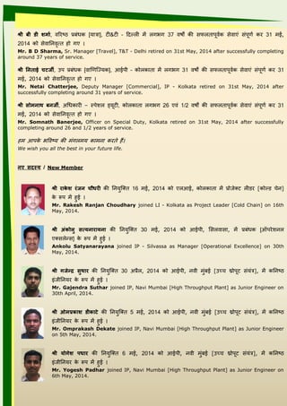 श्री‍बी‍डी‍शमाि, वत ष्ठ प्रबंधक [िात्रा], टी&टी – ददल्ली में लाभा 37 विों की सफलतापूवयक सेवाएं संपूिय क 31 मई,
2014 को सेवाननांवृत्त ो ाए
Mr. B D Sharma, Sr. Manager [Travel], T&T - Delhi retired on 31st May, 2014 after successfully completing
around 37 years of service.
श्री‍र्नान ाई‍चटर्जी, उप प्रबंधक [वाणिज्यिक], आईपी – कोलकाता में लाभा 31 विों की सफलतापूवयक सेवाएं संपूिय क 31
मई, 2014 को सेवाननांवृत्त ो ाए
Mr. Netai Chatterjee, Deputy Manager [Commercial], IP - Kolkata retired on 31st May, 2014 after
successfully completing around 31 years of service.
श्री‍ाोमनानाथ‍बनानर्जी, अधधका ी – स्पेशल ल यिूटी, कोलकाता लाभा 26 एवं 1/2 विों की सफलतापूवयक सेवाएं संपूिय क 31
मई, 2014 को सेवाननांवृत्त ो ाए
Mr. Somnath Banerjee, Officer on Special Duty, Kolkata retired on 31st May, 2014 after successfully
completing around 26 and 1/2 years of service.
म आपके भववष्ि की मंालमि कामनांा क ते ैं
We wish you all the best in your future life.
नानए‍ादस्‍य ‍/‍New Member
श्री‍राके श‍रुंर्जनान‍चौधरी‍की ननांिज्तत 16 मई, 2014 को एलआई, कोलकाता में प्रोीेतट लीड [कोल्ड चेनां]
के रूप में ई
Mr. Rakesh Ranjan Choudhary joined LI - Kolkata as Project Leader [Cold Chain] on 16th
May, 2014.
श्री‍ अुंकोलु‍ ात्य नानाराय नाना‍ की ननांिज्तत 30 मई, 2014 को आईपी, ससलवासा, में प्रबंधक [ऑप ेशल नांल
एतसलेन्स] के रूप में ई
Ankolu Satyanarayana joined IP - Silvassa as Manager [Operational Excellence] on 30th
May, 2014.
श्री‍गर्जे‍‍र‍ाुथार‍की ननांिज्तत 30 अप्र।ल, 2014 को आईपी, नांवी मंबई [उच्च थ्रोपूट संिंत्र], में कननांष्ठ
इंीीननांि के रूप में ई
Mr. Gajendra Suthar joined IP, Navi Mumbai [High Throughput Plant] as Junior Engineer on
30th April, 2014.
श्री‍ओमप्रकाश‍डीकाटे‍की ननांिज्तत 5 मई, 2014 को आईपी, नांवी मंबई [उच्च थ्रोपूट संिंत्र], में कननांष्ठ
इंीीननांि के रूप में ई
Mr. Omprakash Dekate joined IP, Navi Mumbai [High Throughput Plant] as Junior Engineer
on 5th May, 2014.
श्री‍ य ोगेश‍ पधार‍ की ननांिज्तत 6 मई, 2014 को आईपी, नांवी मंबई [उच्च थ्रोपूट संिंत्र], में कननांष्ठ
इंीीननांि के रूप में ई
Mr. Yogesh Padhar joined IP, Navi Mumbai [High Throughput Plant] as Junior Engineer on
6th May, 2014.
 
