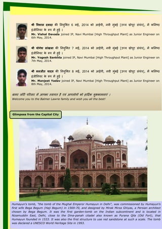 Humayun's tomb, "the tomb of the Mughal Emperor Humayun in Delhi", was commissioned by Humayun's
first wife Bega Begum (Haji Begum) in 1569-70, and designed by Mirak Mirza Ghiyas, a Persian architect
chosen by Bega Begum. It was the first garden-tomb on the Indian subcontinent and is located in
Nizamuddin East, Delhi, close to the Dina-panah citadel also known as Purana Qila (Old Fort), that
Humayun founded in 1533. It was also the first structure to use red sandstone at such a scale. The tomb
was declared a UNESCO World Heritage Site in 1993.
श्री‍विशाल‍दिादा‍की ननांिज्तत 6 मई, 2014 को आईपी, नांवी मंबई [उच्च थ्रोपूट संिंत्र], में कननांष्ठ
इंीीननांि के रूप में ई
Mr. Vishal Davada joined IP, Navi Mumbai [High Throughput Plant] as Junior Engineer on
6th May, 2014.
श्री‍य ोगेश‍ााुंखला‍की ननांिज्तत 7 मई, 2014 को आईपी, नांवी मंबई [उच्च थ्रोपूट संिंत्र], में कननांष्ठ
इंीीननांि के रूप में ई
Mr. Yogesh Sankhla joined IP, Navi Mumbai [High Throughput Plant] as Junior Engineer on
7th May, 2014.
श्री‍मनानर्जी ‍य ादि‍की ननांिज्तत 8 मई, 2014 को आईपी, नांवी मंबई [उच्च थ्रोपूट संिंत्र], में कननांष्ठ
इंीीननांि के रूप में ई
Mr. Manjeet Yadav joined IP, Navi Mumbai [High Throughput Plant] as Junior Engineer on
8th May, 2014.
बाम लॉ ी पत वा में आपका स्वाात । एवं आपलोाक को ाददयक शल भकामनांाएं
Welcome you to the Balmer Lawrie family and wish you all the best!
Glimpses from the Capital City
 