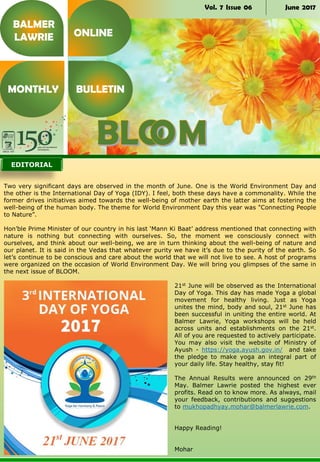 Vol. 7 Issue 06 June 2017
Two very significant days are observed in the month of June. One is the World Environment Day and
the other is the International Day of Yoga (IDY). I feel, both these days have a commonality. While the
former drives initiatives aimed towards the well-being of mother earth the latter aims at fostering the
well-being of the human body. The theme for World Environment Day this year was "Connecting People
to Nature”.
Hon’ble Prime Minister of our country in his last ‘Mann Ki Baat’ address mentioned that connecting with
nature is nothing but connecting with ourselves. So, the moment we consciously connect with
ourselves, and think about our well-being, we are in turn thinking about the well-being of nature and
our planet. It is said in the Vedas that whatever purity we have it’s due to the purity of the earth. So
let’s continue to be conscious and care about the world that we will not live to see. A host of programs
were organized on the occasion of World Environment Day. We will bring you glimpses of the same in
the next issue of BLOOM.
21st June will be observed as the International
Day of Yoga. This day has made Yoga a global
movement for healthy living. Just as Yoga
unites the mind, body and soul, 21st June has
been successful in uniting the entire world. At
Balmer Lawrie, Yoga workshops will be held
across units and establishments on the 21st.
All of you are requested to actively participate.
You may also visit the website of Ministry of
Ayush - https://yoga.ayush.gov.in/ and take
the pledge to make yoga an integral part of
your daily life. Stay healthy, stay fit!
The Annual Results were announced on 29th
May. Balmer Lawrie posted the highest ever
profits. Read on to know more. As always, mail
your feedback, contributions and suggestions
to mukhopadhyay.mohar@balmerlawrie.com.
Happy Reading!
Mohar
BALMER
LAWRIE
MONTHLY BULLETIN
ONLINE
EDITORIAL
 