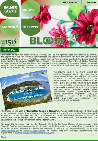 Vol. 7 Issue 05 May 2017
The month of April was pretty eventful. Besides, the Top Management Meet and various SBU events,
the beginning of the new Financial Year witnessed the Eastern Region Town Hall Meet and Long Service
Award distribution programs. The Balmer Lawrie Start-up Fund was also launched. Read more about all
these events in this issue of BLOOM. Balmer Lawrie is the founding member of the UN Global Compact
in India. Recently the Communication of Progress and the Message of Continued Support to Global
Compact from C&MD was uploaded on our website. Take a look to know about the good work we are
doing in the areas of CSR, HSE and Sustainability.
The growing crack in the fourth largest ice
shelf in Antarctica was in the news just a
couple of months ago. We all know that this is
a result of global warming and the
disintegration of ice shelves contributes to
rising global sea levels, which in turn could
cause unimaginable environmental damage. It
is extremely important for us to be conscious
and use natural resources wisely. World
Environment Day (WED), driven by the United
Nations Environment Programme (UNEP), is
celebrated every year on 5th June to raise
global awareness on protecting our
environment and our planet.
The theme for this year is "Connecting People to Nature”. Let's appreciate the beauty of nature and
strive to protect it for our future generations. We all know the dos and don'ts but there's one point we'll
request you to specially take note of in our endeavour to connect with nature and that is, 'Say NO to
Plastic'. We are an integral part of nature and depend on it intimately. Let's nurture this vital
relationship and protect our common home "Mother Earth".
We would like to remind you that Shri Narendra Modi, Hon’ble Prime Minister of our country, in his
‘Mann Ki Baat’ program, appealed to all citizens to avoid the use of petrol or diesel once a week. Let's
be a part of this campaign and spread the message to one and all. Suggestions may be sent to
saksham@pcra.org or www.pcra.org/interacts. As always, mail your feedback, contributions and
suggestions to mukhopadhyay.mohar@balmerlawrie.com.
Mohar
BALMER
LAWRIE
MONTHLY BULLETIN
ONLINE
EDITORIAL
 