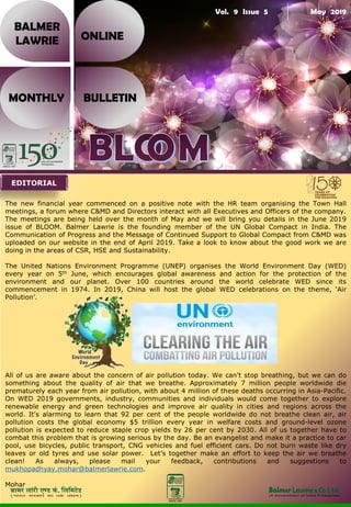 Vol. 9 Issue 5 May 2019
BALMER
LAWRIE
MONTHLY BULLETIN
ONLINE
The new financial year commenced on a positive note with the HR team organising the Town Hall
meetings, a forum where C&MD and Directors interact with all Executives and Officers of the company.
The meetings are being held over the month of May and we will bring you details in the June 2019
issue of BLOOM. Balmer Lawrie is the founding member of the UN Global Compact in India. The
Communication of Progress and the Message of Continued Support to Global Compact from C&MD was
uploaded on our website in the end of April 2019. Take a look to know about the good work we are
doing in the areas of CSR, HSE and Sustainability.
The United Nations Environment Programme (UNEP) organises the World Environment Day (WED)
every year on 5th June, which encourages global awareness and action for the protection of the
environment and our planet. Over 100 countries around the world celebrate WED since its
commencement in 1974. In 2019, China will host the global WED celebrations on the theme, ‘Air
Pollution’.
All of us are aware about the concern of air pollution today. We can't stop breathing, but we can do
something about the quality of air that we breathe. Approximately 7 million people worldwide die
prematurely each year from air pollution, with about 4 million of these deaths occurring in Asia-Pacific.
On WED 2019 governments, industry, communities and individuals would come together to explore
renewable energy and green technologies and improve air quality in cities and regions across the
world. It's alarming to learn that 92 per cent of the people worldwide do not breathe clean air, air
pollution costs the global economy $5 trillion every year in welfare costs and ground-level ozone
pollution is expected to reduce staple crop yields by 26 per cent by 2030. All of us together have to
combat this problem that is growing serious by the day. Be an evangelist and make it a practice to car
pool, use bicycles, public transport, CNG vehicles and fuel efficient cars. Do not burn waste like dry
leaves or old tyres and use solar power. Let’s together make an effort to keep the air we breathe
clean! As always, please mail your feedback, contributions and suggestions to
mukhopadhyay.mohar@balmerlawrie.com.
Mohar
EDITORIAL
 