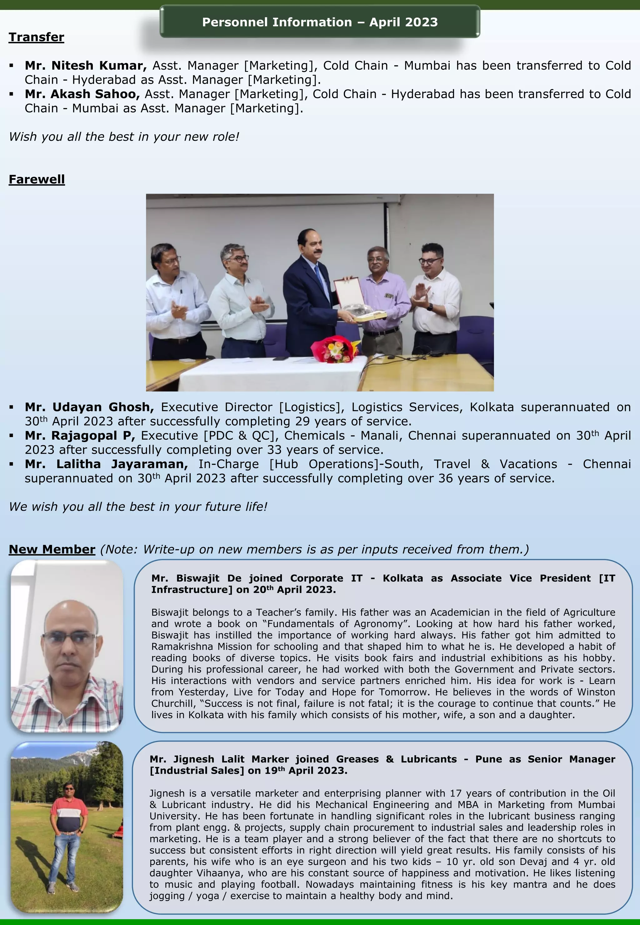 Transfer ▪ Mr. Nitesh Kumar, Asst. Manager [Marketing], Cold Chain - Mumbai has been transferred to Cold Chain - Hyderabad as Asst. Manager [Marketing]. ▪ Mr. Akash Sahoo, Asst. Manager [Marketing], Cold Chain - Hyderabad has been transferred to Cold Chain - Mumbai as Asst. Manager [Marketing]. Wish you all the best in your new role! Farewell ▪ Mr. Udayan Ghosh, Executive Director [Logistics], Logistics Services, Kolkata superannuated on 30th April 2023 after successfully completing 29 years of service. ▪ Mr. Rajagopal P, Executive [PDC & QC], Chemicals - Manali, Chennai superannuated on 30th April 2023 after successfully completing over 33 years of service. ▪ Mr. Lalitha Jayaraman, In-Charge [Hub Operations]-South, Travel & Vacations - Chennai superannuated on 30th April 2023 after successfully completing over 36 years of service. We wish you all the best in your future life! New Member (Note: Write-up on new members is as per inputs received from them.) Personnel Information – April 2023 Mr. Biswajit De joined Corporate IT - Kolkata as Associate Vice President [IT Infrastructure] on 20th April 2023. Biswajit belongs to a Teacher’s family. His father was an Academician in the field of Agriculture and wrote a book on “Fundamentals of Agronomy”. Looking at how hard his father worked, Biswajit has instilled the importance of working hard always. His father got him admitted to Ramakrishna Mission for schooling and that shaped him to what he is. He developed a habit of reading books of diverse topics. He visits book fairs and industrial exhibitions as his hobby. During his professional career, he had worked with both the Government and Private sectors. His interactions with vendors and service partners enriched him. His idea for work is - Learn from Yesterday, Live for Today and Hope for Tomorrow. He believes in the words of Winston Churchill, “Success is not final, failure is not fatal; it is the courage to continue that counts.” He lives in Kolkata with his family which consists of his mother, wife, a son and a daughter. Mr. Jignesh Lalit Marker joined Greases & Lubricants - Pune as Senior Manager [Industrial Sales] on 19th April 2023. Jignesh is a versatile marketer and enterprising planner with 17 years of contribution in the Oil & Lubricant industry. He did his Mechanical Engineering and MBA in Marketing from Mumbai University. He has been fortunate in handling significant roles in the lubricant business ranging from plant engg. & projects, supply chain procurement to industrial sales and leadership roles in marketing. He is a team player and a strong believer of the fact that there are no shortcuts to success but consistent efforts in right direction will yield great results. His family consists of his parents, his wife who is an eye surgeon and his two kids – 10 yr. old son Devaj and 4 yr. old daughter Vihaanya, who are his constant source of happiness and motivation. He likes listening to music and playing football. Nowadays maintaining fitness is his key mantra and he does jogging / yoga / exercise to maintain a healthy body and mind. 