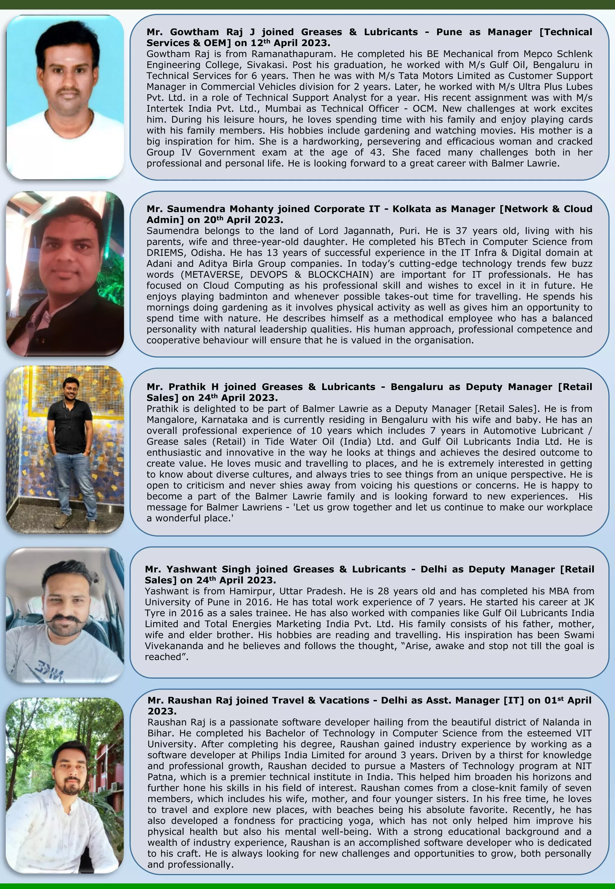 Mr. Saumendra Mohanty joined Corporate IT - Kolkata as Manager [Network & Cloud Admin] on 20th April 2023. Saumendra belongs to the land of Lord Jagannath, Puri. He is 37 years old, living with his parents, wife and three-year-old daughter. He completed his BTech in Computer Science from DRIEMS, Odisha. He has 13 years of successful experience in the IT Infra & Digital domain at Adani and Aditya Birla Group companies. In today’s cutting-edge technology trends few buzz words (METAVERSE, DEVOPS & BLOCKCHAIN) are important for IT professionals. He has focused on Cloud Computing as his professional skill and wishes to excel in it in future. He enjoys playing badminton and whenever possible takes-out time for travelling. He spends his mornings doing gardening as it involves physical activity as well as gives him an opportunity to spend time with nature. He describes himself as a methodical employee who has a balanced personality with natural leadership qualities. His human approach, professional competence and cooperative behaviour will ensure that he is valued in the organisation. Mr. Prathik H joined Greases & Lubricants - Bengaluru as Deputy Manager [Retail Sales] on 24th April 2023. Prathik is delighted to be part of Balmer Lawrie as a Deputy Manager [Retail Sales]. He is from Mangalore, Karnataka and is currently residing in Bengaluru with his wife and baby. He has an overall professional experience of 10 years which includes 7 years in Automotive Lubricant / Grease sales (Retail) in Tide Water Oil (India) Ltd. and Gulf Oil Lubricants India Ltd. He is enthusiastic and innovative in the way he looks at things and achieves the desired outcome to create value. He loves music and travelling to places, and he is extremely interested in getting to know about diverse cultures, and always tries to see things from an unique perspective. He is open to criticism and never shies away from voicing his questions or concerns. He is happy to become a part of the Balmer Lawrie family and is looking forward to new experiences. His message for Balmer Lawriens - 'Let us grow together and let us continue to make our workplace a wonderful place.' Mr. Gowtham Raj J joined Greases & Lubricants - Pune as Manager [Technical Services & OEM] on 12th April 2023. Gowtham Raj is from Ramanathapuram. He completed his BE Mechanical from Mepco Schlenk Engineering College, Sivakasi. Post his graduation, he worked with M/s Gulf Oil, Bengaluru in Technical Services for 6 years. Then he was with M/s Tata Motors Limited as Customer Support Manager in Commercial Vehicles division for 2 years. Later, he worked with M/s Ultra Plus Lubes Pvt. Ltd. in a role of Technical Support Analyst for a year. His recent assignment was with M/s Intertek India Pvt. Ltd., Mumbai as Technical Officer - OCM. New challenges at work excites him. During his leisure hours, he loves spending time with his family and enjoy playing cards with his family members. His hobbies include gardening and watching movies. His mother is a big inspiration for him. She is a hardworking, persevering and efficacious woman and cracked Group IV Government exam at the age of 43. She faced many challenges both in her professional and personal life. He is looking forward to a great career with Balmer Lawrie. Mr. Yashwant Singh joined Greases & Lubricants - Delhi as Deputy Manager [Retail Sales] on 24th April 2023. Yashwant is from Hamirpur, Uttar Pradesh. He is 28 years old and has completed his MBA from University of Pune in 2016. He has total work experience of 7 years. He started his career at JK Tyre in 2016 as a sales trainee. He has also worked with companies like Gulf Oil Lubricants India Limited and Total Energies Marketing India Pvt. Ltd. His family consists of his father, mother, wife and elder brother. His hobbies are reading and travelling. His inspiration has been Swami Vivekananda and he believes and follows the thought, “Arise, awake and stop not till the goal is reached”. Mr. Raushan Raj joined Travel & Vacations - Delhi as Asst. Manager [IT] on 01st April 2023. Raushan Raj is a passionate software developer hailing from the beautiful district of Nalanda in Bihar. He completed his Bachelor of Technology in Computer Science from the esteemed VIT University. After completing his degree, Raushan gained industry experience by working as a software developer at Philips India Limited for around 3 years. Driven by a thirst for knowledge and professional growth, Raushan decided to pursue a Masters of Technology program at NIT Patna, which is a premier technical institute in India. This helped him broaden his horizons and further hone his skills in his field of interest. Raushan comes from a close-knit family of seven members, which includes his wife, mother, and four younger sisters. In his free time, he loves to travel and explore new places, with beaches being his absolute favorite. Recently, he has also developed a fondness for practicing yoga, which has not only helped him improve his physical health but also his mental well-being. With a strong educational background and a wealth of industry experience, Raushan is an accomplished software developer who is dedicated to his craft. He is always looking for new challenges and opportunities to grow, both personally and professionally. 