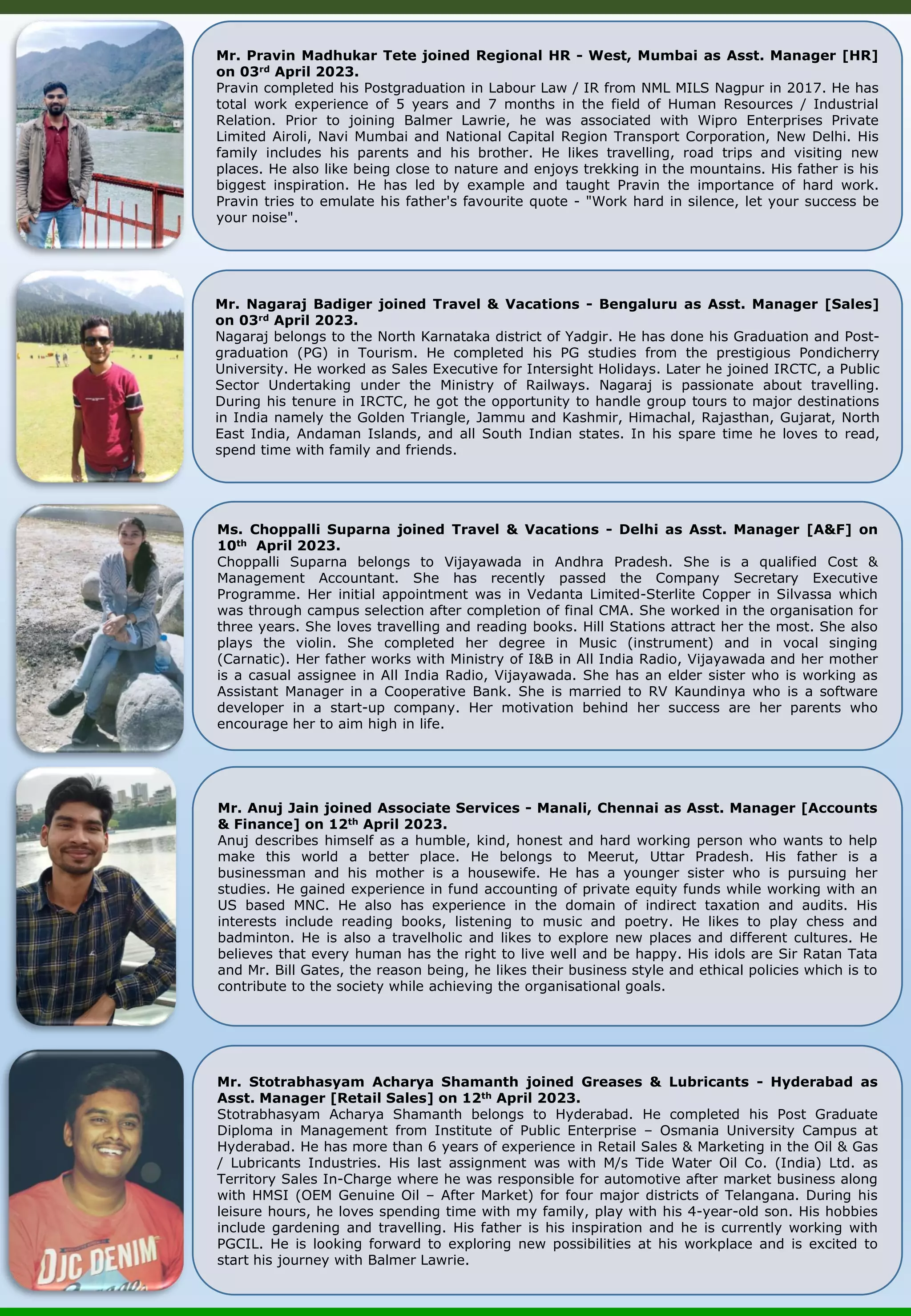 Mr. Nagaraj Badiger joined Travel & Vacations - Bengaluru as Asst. Manager [Sales] on 03rd April 2023. Nagaraj belongs to the North Karnataka district of Yadgir. He has done his Graduation and Post- graduation (PG) in Tourism. He completed his PG studies from the prestigious Pondicherry University. He worked as Sales Executive for Intersight Holidays. Later he joined IRCTC, a Public Sector Undertaking under the Ministry of Railways. Nagaraj is passionate about travelling. During his tenure in IRCTC, he got the opportunity to handle group tours to major destinations in India namely the Golden Triangle, Jammu and Kashmir, Himachal, Rajasthan, Gujarat, North East India, Andaman Islands, and all South Indian states. In his spare time he loves to read, spend time with family and friends. Ms. Choppalli Suparna joined Travel & Vacations - Delhi as Asst. Manager [A&F] on 10th April 2023. Choppalli Suparna belongs to Vijayawada in Andhra Pradesh. She is a qualified Cost & Management Accountant. She has recently passed the Company Secretary Executive Programme. Her initial appointment was in Vedanta Limited-Sterlite Copper in Silvassa which was through campus selection after completion of final CMA. She worked in the organisation for three years. She loves travelling and reading books. Hill Stations attract her the most. She also plays the violin. She completed her degree in Music (instrument) and in vocal singing (Carnatic). Her father works with Ministry of I&B in All India Radio, Vijayawada and her mother is a casual assignee in All India Radio, Vijayawada. She has an elder sister who is working as Assistant Manager in a Cooperative Bank. She is married to RV Kaundinya who is a software developer in a start-up company. Her motivation behind her success are her parents who encourage her to aim high in life. Mr. Pravin Madhukar Tete joined Regional HR - West, Mumbai as Asst. Manager [HR] on 03rd April 2023. Pravin completed his Postgraduation in Labour Law / IR from NML MILS Nagpur in 2017. He has total work experience of 5 years and 7 months in the field of Human Resources / Industrial Relation. Prior to joining Balmer Lawrie, he was associated with Wipro Enterprises Private Limited Airoli, Navi Mumbai and National Capital Region Transport Corporation, New Delhi. His family includes his parents and his brother. He likes travelling, road trips and visiting new places. He also like being close to nature and enjoys trekking in the mountains. His father is his biggest inspiration. He has led by example and taught Pravin the importance of hard work. Pravin tries to emulate his father's favourite quote - "Work hard in silence, let your success be your noise". Mr. Anuj Jain joined Associate Services - Manali, Chennai as Asst. Manager [Accounts & Finance] on 12th April 2023. Anuj describes himself as a humble, kind, honest and hard working person who wants to help make this world a better place. He belongs to Meerut, Uttar Pradesh. His father is a businessman and his mother is a housewife. He has a younger sister who is pursuing her studies. He gained experience in fund accounting of private equity funds while working with an US based MNC. He also has experience in the domain of indirect taxation and audits. His interests include reading books, listening to music and poetry. He likes to play chess and badminton. He is also a travelholic and likes to explore new places and different cultures. He believes that every human has the right to live well and be happy. His idols are Sir Ratan Tata and Mr. Bill Gates, the reason being, he likes their business style and ethical policies which is to contribute to the society while achieving the organisational goals. Mr. Stotrabhasyam Acharya Shamanth joined Greases & Lubricants - Hyderabad as Asst. Manager [Retail Sales] on 12th April 2023. Stotrabhasyam Acharya Shamanth belongs to Hyderabad. He completed his Post Graduate Diploma in Management from Institute of Public Enterprise – Osmania University Campus at Hyderabad. He has more than 6 years of experience in Retail Sales & Marketing in the Oil & Gas / Lubricants Industries. His last assignment was with M/s Tide Water Oil Co. (India) Ltd. as Territory Sales In-Charge where he was responsible for automotive after market business along with HMSI (OEM Genuine Oil – After Market) for four major districts of Telangana. During his leisure hours, he loves spending time with my family, play with his 4-year-old son. His hobbies include gardening and travelling. His father is his inspiration and he is currently working with PGCIL. He is looking forward to exploring new possibilities at his workplace and is excited to start his journey with Balmer Lawrie. 