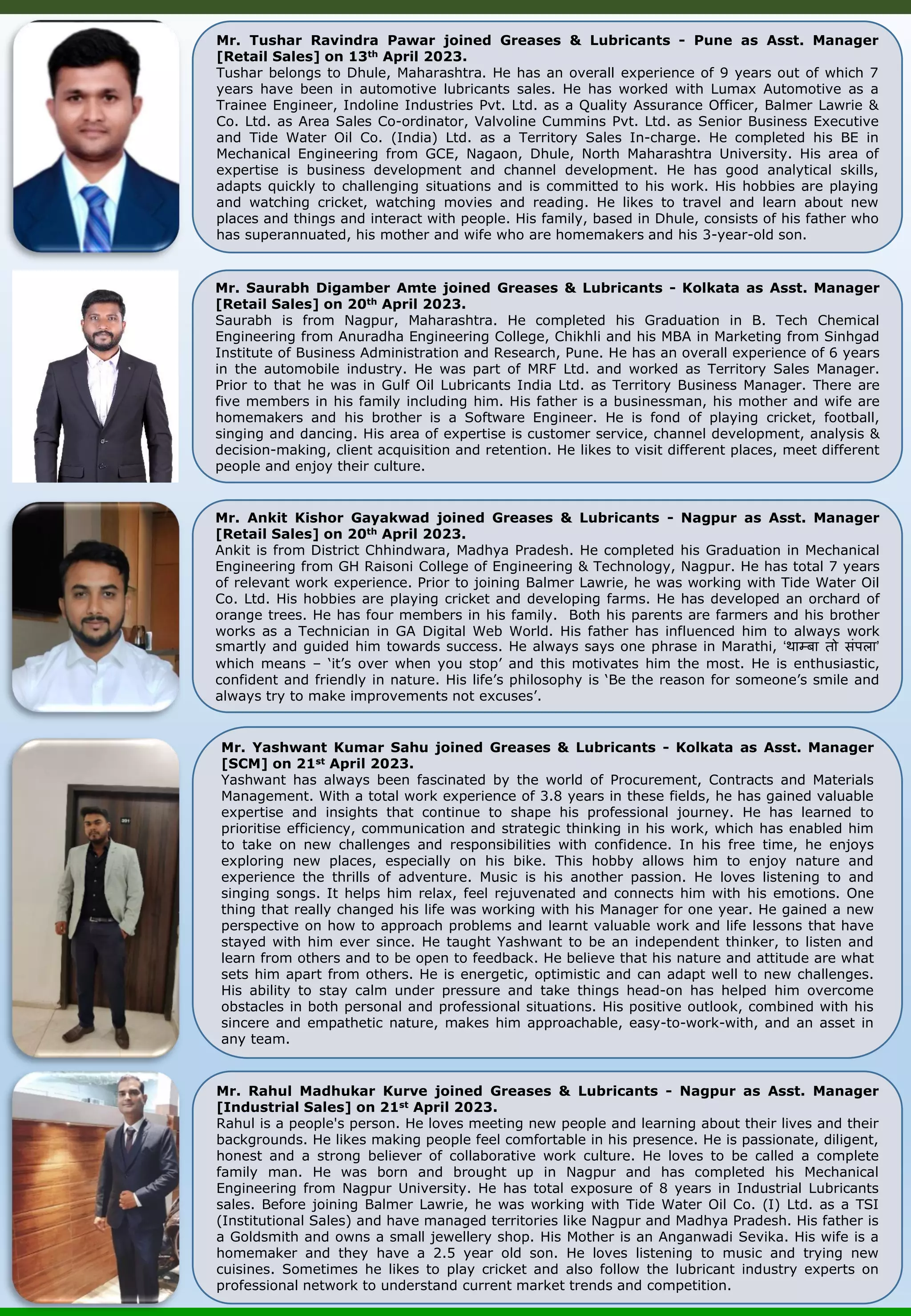 Mr. Saurabh Digamber Amte joined Greases & Lubricants - Kolkata as Asst. Manager [Retail Sales] on 20th April 2023. Saurabh is from Nagpur, Maharashtra. He completed his Graduation in B. Tech Chemical Engineering from Anuradha Engineering College, Chikhli and his MBA in Marketing from Sinhgad Institute of Business Administration and Research, Pune. He has an overall experience of 6 years in the automobile industry. He was part of MRF Ltd. and worked as Territory Sales Manager. Prior to that he was in Gulf Oil Lubricants India Ltd. as Territory Business Manager. There are five members in his family including him. His father is a businessman, his mother and wife are homemakers and his brother is a Software Engineer. He is fond of playing cricket, football, singing and dancing. His area of expertise is customer service, channel development, analysis & decision-making, client acquisition and retention. He likes to visit different places, meet different people and enjoy their culture. Mr. Ankit Kishor Gayakwad joined Greases & Lubricants - Nagpur as Asst. Manager [Retail Sales] on 20th April 2023. Ankit is from District Chhindwara, Madhya Pradesh. He completed his Graduation in Mechanical Engineering from GH Raisoni College of Engineering & Technology, Nagpur. He has total 7 years of relevant work experience. Prior to joining Balmer Lawrie, he was working with Tide Water Oil Co. Ltd. His hobbies are playing cricket and developing farms. He has developed an orchard of orange trees. He has four members in his family. Both his parents are farmers and his brother works as a Technician in GA Digital Web World. His father has influenced him to always work smartly and guided him towards success. He always says one phrase in Marathi, ‘थाम्बा तो संपला’ which means – ‘it’s over when you stop’ and this motivates him the most. He is enthusiastic, confident and friendly in nature. His life’s philosophy is ‘Be the reason for someone’s smile and always try to make improvements not excuses’. Mr. Tushar Ravindra Pawar joined Greases & Lubricants - Pune as Asst. Manager [Retail Sales] on 13th April 2023. Tushar belongs to Dhule, Maharashtra. He has an overall experience of 9 years out of which 7 years have been in automotive lubricants sales. He has worked with Lumax Automotive as a Trainee Engineer, Indoline Industries Pvt. Ltd. as a Quality Assurance Officer, Balmer Lawrie & Co. Ltd. as Area Sales Co-ordinator, Valvoline Cummins Pvt. Ltd. as Senior Business Executive and Tide Water Oil Co. (India) Ltd. as a Territory Sales In-charge. He completed his BE in Mechanical Engineering from GCE, Nagaon, Dhule, North Maharashtra University. His area of expertise is business development and channel development. He has good analytical skills, adapts quickly to challenging situations and is committed to his work. His hobbies are playing and watching cricket, watching movies and reading. He likes to travel and learn about new places and things and interact with people. His family, based in Dhule, consists of his father who has superannuated, his mother and wife who are homemakers and his 3-year-old son. Mr. Yashwant Kumar Sahu joined Greases & Lubricants - Kolkata as Asst. Manager [SCM] on 21st April 2023. Yashwant has always been fascinated by the world of Procurement, Contracts and Materials Management. With a total work experience of 3.8 years in these fields, he has gained valuable expertise and insights that continue to shape his professional journey. He has learned to prioritise efficiency, communication and strategic thinking in his work, which has enabled him to take on new challenges and responsibilities with confidence. In his free time, he enjoys exploring new places, especially on his bike. This hobby allows him to enjoy nature and experience the thrills of adventure. Music is his another passion. He loves listening to and singing songs. It helps him relax, feel rejuvenated and connects him with his emotions. One thing that really changed his life was working with his Manager for one year. He gained a new perspective on how to approach problems and learnt valuable work and life lessons that have stayed with him ever since. He taught Yashwant to be an independent thinker, to listen and learn from others and to be open to feedback. He believe that his nature and attitude are what sets him apart from others. He is energetic, optimistic and can adapt well to new challenges. His ability to stay calm under pressure and take things head-on has helped him overcome obstacles in both personal and professional situations. His positive outlook, combined with his sincere and empathetic nature, makes him approachable, easy-to-work-with, and an asset in any team. Mr. Rahul Madhukar Kurve joined Greases & Lubricants - Nagpur as Asst. Manager [Industrial Sales] on 21st April 2023. Rahul is a people's person. He loves meeting new people and learning about their lives and their backgrounds. He likes making people feel comfortable in his presence. He is passionate, diligent, honest and a strong believer of collaborative work culture. He loves to be called a complete family man. He was born and brought up in Nagpur and has completed his Mechanical Engineering from Nagpur University. He has total exposure of 8 years in Industrial Lubricants sales. Before joining Balmer Lawrie, he was working with Tide Water Oil Co. (I) Ltd. as a TSI (Institutional Sales) and have managed territories like Nagpur and Madhya Pradesh. His father is a Goldsmith and owns a small jewellery shop. His Mother is an Anganwadi Sevika. His wife is a homemaker and they have a 2.5 year old son. He loves listening to music and trying new cuisines. Sometimes he likes to play cricket and also follow the lubricant industry experts on professional network to understand current market trends and competition. 