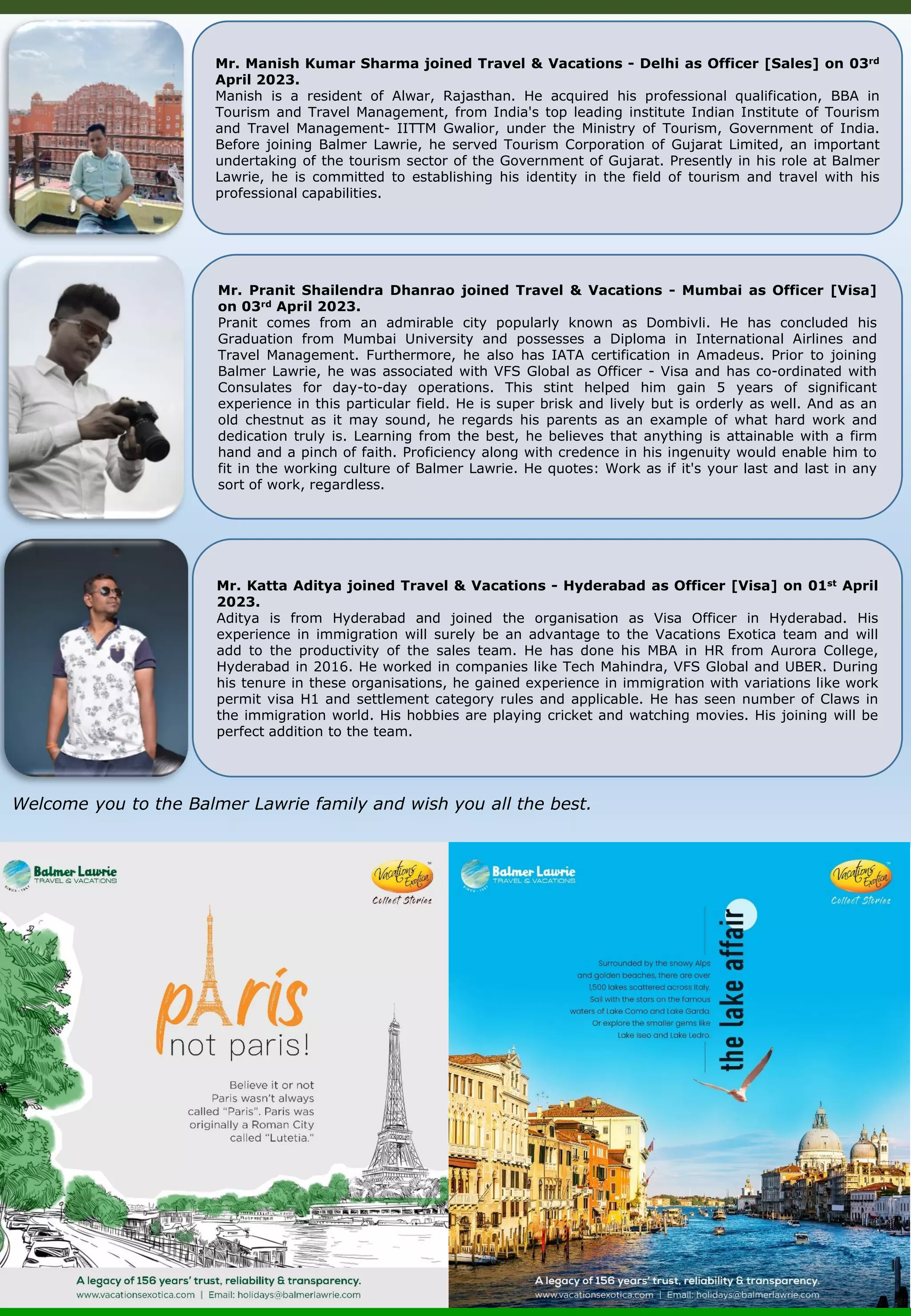 Welcome you to the Balmer Lawrie family and wish you all the best. Mr. Pranit Shailendra Dhanrao joined Travel & Vacations - Mumbai as Officer [Visa] on 03rd April 2023. Pranit comes from an admirable city popularly known as Dombivli. He has concluded his Graduation from Mumbai University and possesses a Diploma in International Airlines and Travel Management. Furthermore, he also has IATA certification in Amadeus. Prior to joining Balmer Lawrie, he was associated with VFS Global as Officer - Visa and has co-ordinated with Consulates for day-to-day operations. This stint helped him gain 5 years of significant experience in this particular field. He is super brisk and lively but is orderly as well. And as an old chestnut as it may sound, he regards his parents as an example of what hard work and dedication truly is. Learning from the best, he believes that anything is attainable with a firm hand and a pinch of faith. Proficiency along with credence in his ingenuity would enable him to fit in the working culture of Balmer Lawrie. He quotes: Work as if it's your last and last in any sort of work, regardless. Mr. Katta Aditya joined Travel & Vacations - Hyderabad as Officer [Visa] on 01st April 2023. Aditya is from Hyderabad and joined the organisation as Visa Officer in Hyderabad. His experience in immigration will surely be an advantage to the Vacations Exotica team and will add to the productivity of the sales team. He has done his MBA in HR from Aurora College, Hyderabad in 2016. He worked in companies like Tech Mahindra, VFS Global and UBER. During his tenure in these organisations, he gained experience in immigration with variations like work permit visa H1 and settlement category rules and applicable. He has seen number of Claws in the immigration world. His hobbies are playing cricket and watching movies. His joining will be perfect addition to the team. Mr. Manish Kumar Sharma joined Travel & Vacations - Delhi as Officer [Sales] on 03rd April 2023. Manish is a resident of Alwar, Rajasthan. He acquired his professional qualification, BBA in Tourism and Travel Management, from India's top leading institute Indian Institute of Tourism and Travel Management- IITTM Gwalior, under the Ministry of Tourism, Government of India. Before joining Balmer Lawrie, he served Tourism Corporation of Gujarat Limited, an important undertaking of the tourism sector of the Government of Gujarat. Presently in his role at Balmer Lawrie, he is committed to establishing his identity in the field of tourism and travel with his professional capabilities. 